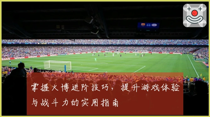掌握火博进阶技巧，提升游戏体验与战斗力的实用指南