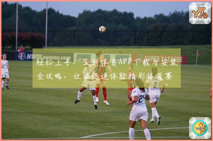 轻松上手，亚新体育APP下载与安装全攻略，让你迅速体验精彩体育赛事！