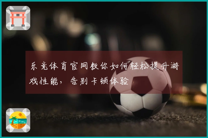 乐竞体育官网教你如何轻松提升游戏性能，告别卡顿体验
