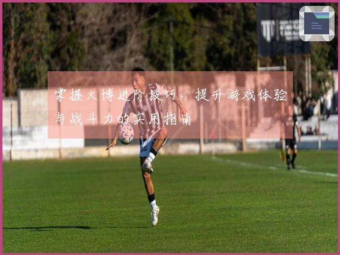 掌握火博进阶技巧,提升游戏体验与战斗力的实用指南