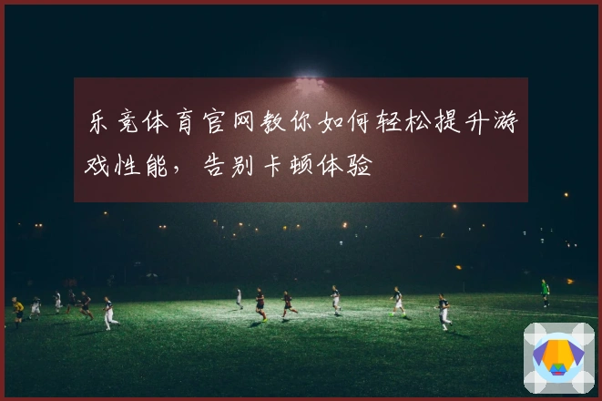 乐竞体育官网教你如何轻松提升游戏性能，告别卡顿体验