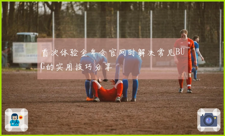 首次体验金年会官网时解决常见BUG的实用技巧分享